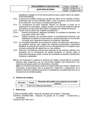 PROCEDIMIENTO OBLIGATORIO Código: POB-AIN
AUDITORIA INTERNA
Versión: 01/08-12-13
Página: Página 6 de 6
establecen y detallan en el formato de perfil de cargo: auditor interno de calidad.
(FOR-POB-AIN-02)
5.5.2 El proceso de calidad cuenta con una base de datos de los auditores internos
certificados bajo la norma ISO9001:2008 y otras normativas, que forman parte
de la institución, misma que es actualizada anualmente.
5.5.3 La competencia de estos auditores internos es evaluada a través de la
organización de seminarios – talleres anuales, en el tema de auditorías internas
vinculadas a la norma ISO 9001:2008 e impartidos por calidad institucional.
5.5.4 Para lo cual se utilizan dos métodos de evaluación:
5.5.4.1 Examen de evaluación, aplicados al finalizar, el cual debe ser aprobado con
un puntaje mínimo de 71/100.
5.5.4.2 Talleres prácticas, que permiten evaluar el comportamiento personal y las
habilidades de aplicar el conocimiento y la destreza ganados en el seminario
o a través de su experiencia laboral o en auditorías realizadas.
5.5.5 Los resultados obtenidos de la evaluación provee una base para seleccionar a
los auditores internos para realizar las auditorías programadas, permitiendo
identificar el personal que cumpla con las competencias que se requieran para
el sistema de gestión de calidad que va a ser auditado.
5.5.6 Adicional a los auditores internos que participan en las diversas auditorias son
evaluados por la coordinación de calidad brindando un informe sobre el
desempeño del equipo auditor durante las actividades de auditoría identificando
fortalezas y debilidades.
5.6 Una vez finalizada la auditoría el Asistente de Calidad responsable de la gestión
logística debe asegurarse que los documentos digitales que proporcionó a los
miembros del equipo auditor son eliminados y borrados.
Nota: Los miembros del equipo auditor son responsables del manejo confiable de la
información proporcionada para la preparación, realización y seguimiento de la
Auditoría Interna de Calidad de acuerdo a lo establecido y acordado bajo firma en el
Compromiso de Confidencialidad.
6. Historial de Cambios
Revisión Fecha
Resumen del cambio con respecto a la revisión
anterior
01 08-12-13 Alta de documento.
7. Referencia
7.1 Norma ISO9001:2008.- Sistemas de gestión de la calidad – Requisitos
7.2 Norma ISO9000:2005.- Sistemas de gestión de la calidad – Fundamentos y
vocabulario
7.3 Norma ISO 19011:2011.
 