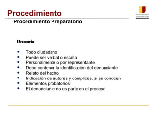 Procedimiento 
Procedimiento Preparatorio 
Denuncia 
 Todo ciudadano 
 Puede ser verbal o escrita 
 Personalmente o por representante 
 Debe contener la identificación del denunciante 
 Relato del hecho 
 Indicación de autores y cómplices, si se conocen 
 Elementos probatorios 
 El denunciante no es parte en el proceso 
 