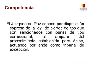 Competencia 
El Juzgado de Paz conoce por disposición 
expresa de la ley de ciertos delitos que 
son sancionados con penas de tipo 
correccional, al amparo del 
procedimiento establecido para éstos, 
actuando por ende como tribunal de 
excepción. 
 