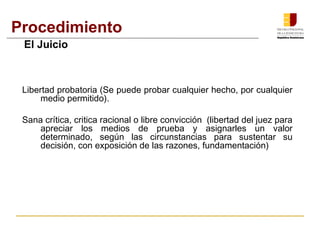 Procedimiento 
El Juicio 
Libertad probatoria (Se puede probar cualquier hecho, por cualquier 
medio permitido). 
Sana crítica, critica racional o libre convicción (libertad del juez para 
apreciar los medios de prueba y asignarles un valor 
determinado, según las circunstancias para sustentar su 
decisión, con exposición de las razones, fundamentación) 
 