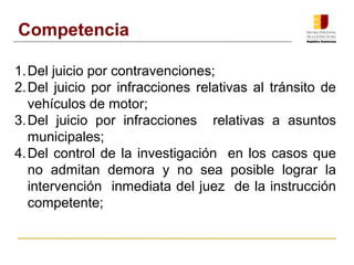 Competencia 
1.Del juicio por contravenciones; 
2.Del juicio por infracciones relativas al tránsito de 
vehículos de motor; 
3.Del juicio por infracciones relativas a asuntos 
municipales; 
4.Del control de la investigación en los casos que 
no admitan demora y no sea posible lograr la 
intervención inmediata del juez de la instrucción 
competente; 
 