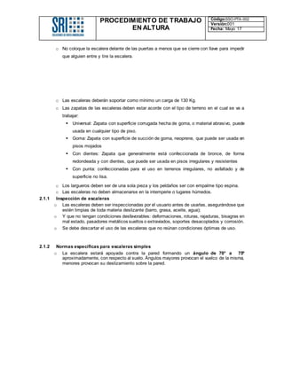 PROCEDIMIENTO DE TRABAJO
EN ALTURA
Código:SSO-PTA-002
Versión:001
Fecha: Mayo 17
o No coloque la escalera delante de las puertas a menos que se cierre con llave para impedir
que alguien entre y tire la escalera.
o Las escaleras deberán soportar como mínimo un carga de 130 Kg.
o Las zapatas de las escaleras deben estar acorde con el tipo de terreno en el cual se va a
trabajar:
 Universal: Zapata con superficie corrugada hecha de goma, o material abrasivo, puede
usada en cualquier tipo de piso.
 Goma: Zapata con superficie de succión de goma, neoprene, que puede ser usada en
pisos mojados
 Con dientes: Zapata que generalmente está confeccionada de bronce, de forma
redondeada y con dientes, que puede ser usada en pisos irregulares y resistentes
 Con punta: confeccionadas para el uso en terrenos irregulares, no asfaltado y de
superficie no lisa.
o Los largueros deben ser de una sola pieza y los peldaños ser con empalme tipo espina.
o Las escaleras no deben almacenarse en la intemperie o lugares húmedos.
2.1.1 Inspección de escaleras
o Las escaleras deben ser inspeccionadas por el usuario antes de usarlas, asegurándose que
estén limpias de toda materia deslizante (barro, grasa, aceite, agua);
o Y que no tengan condiciones desfavorables: deformaciones, roturas, rajaduras, bisagras en
mal estado, pasadores metálicos sueltos o extraviados, soportes desacoplados y corrosión.
o Se debe descartar el uso de las escaleras que no reúnan condiciones óptimas de uso.
2.1.2 Normas específicas para escaleras simples
o La escalera estará apoyada contra la pared formando un ángulo de 70° a 75º
aproximadamente, con respecto al suelo. Ángulos mayores provocan el vuelco de la misma,
menores provocan su deslizamiento sobre la pared.
 