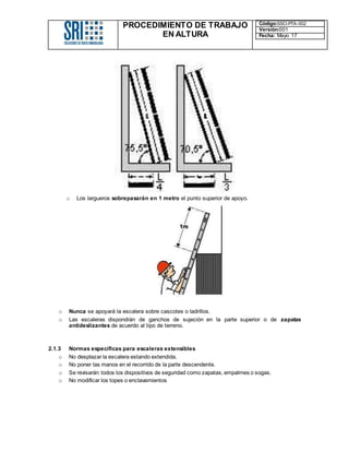 PROCEDIMIENTO DE TRABAJO
EN ALTURA
Código:SSO-PTA-002
Versión:001
Fecha: Mayo 17
o Los largueros sobrepasarán en 1 metro el punto superior de apoyo.
o Nunca se apoyará la escalera sobre cascotes o ladrillos.
o Las escaleras dispondrán de ganchos de sujeción en la parte superior o de zapatas
antideslizantes de acuerdo al tipo de terreno.
2.1.3 Normas específicas para escaleras extensibles
o No desplazar la escalera estando extendida.
o No poner las manos en el recorrido de la parte descendente.
o Se revisarán todos los dispositivos de seguridad como zapatas, empalmes o sogas.
o No modificar los topes o enclavamientos
 