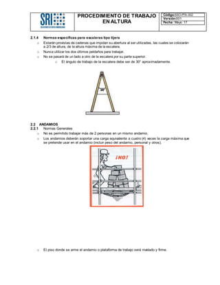 PROCEDIMIENTO DE TRABAJO
EN ALTURA
Código:SSO-PTA-002
Versión:001
Fecha: Mayo 17
2.1.4 Normas específicas para escaleras tipo tijera
o Estarán provistas de cadenas que impidan su abertura al ser utilizadas, las cuales se colocarán
a 2/3 de altura, de la altura máxima de la escalera.
o Nunca utilizar los dos últimos peldaños para trabajar.
o No se pasará de un lado a otro de la escalera por su parte superior.
o El ángulo de trabajo de la escalera debe ser de 30° aproximadamente.
2.2 ANDAMIOS
2.2.1 Normas Generales
o No es permitido trabajar más de 2 personas en un mismo andamio.
o Los andamios deberán soportar una carga equivalente a cuatro (4) veces la carga máxima que
se pretende usar en el andamio (incluir peso del andamio, personal y otros).
o El piso donde se arme el andamio o plataforma de trabajo será nivelado y firme.
 