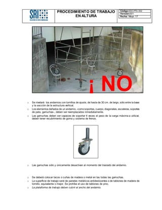 PROCEDIMIENTO DE TRABAJO
EN ALTURA
Código:SSO-PTA-002
Versión:001
Fecha: Mayo 17
o Se nivelará los andamios con tornillos de ajuste, de hasta de 30 cm. de largo, sólo entre la base
y la sección de la estructura vertical.
o Los elementos dañados de un andamio, -comosoportes, cuerpo, diagonales, escaleras, soportes
de pata, garruchas-, deben ser reemplazados inmediatamente.
o Las garruchas deben ser capaces de soportar 4 veces el peso de la carga máxima a utilizar,
deben tener recubrimiento de goma y sistema de frenos.
o Las garruchas sólo y únicamente desactivan al momento del traslado del andamio.
o Se deberá colocar tacos o cuñas de madera o metal en las todas las garruchas.
o La superficie de trabajo será de paneles metálicos antideslizantes o de tablones de madera de
tornillo, equivalente o mejor. Se prohíbe el uso de tablones de pino.
o La plataforma de trabajo deben cubrir el ancho del andamio.
¡ NO
!
 