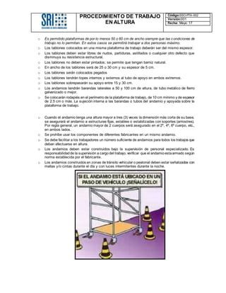 PROCEDIMIENTO DE TRABAJO
EN ALTURA
Código:SSO-PTA-002
Versión:001
Fecha: Mayo 17
o Es permitido plataformas de por lo menos 50 o 60 cm de ancho siempre que las condiciones de
trabajo no lo permitan. En estos casos se permitirá trabajar a dos personas máximo.
o Los tablones colocados en una misma plataforma de trabajo deberán ser del mismo espesor.
o Los tablones deben estar libres de nudos, partiduras, astillados o cualquier otro defecto que
disminuya su resistencia estructural.
o Los tablones no deben estar pintados; se permite que tengan barniz natural.
o En ancho de los tablones será de 25 o 30 cm y su espesor de 5 cm.
o Los tablones serán colocados pegados
o Los tablones tendrán topes internos y externos al tubo de apoyo en ambos extremos.
o Los tablones sobrepasarán su apoyo entre 15 y 30 cm.
o Los andamios tendrán barandas laterales a 50 y 100 cm de altura, de tubo metálico de fierro
galvanizado o mejor.
o Se colocarán rodapiés en el perímetro de la plataforma de trabajo, de 10 cm mínimo y de espesor
de 2.5 cm o más. La sujeción interna a las barandas o tubos del andamio y apoyada sobre la
plataforma de trabajo.
o Cuando el andamio tenga una altura mayor a tres (3) veces la dimensión más corta de su base,
se asegurará el andamio a estructuras fijas, estables o estabilizadas con soportes (arriostres).
Por regla general, un andamio mayor de 2 cuerpos será asegurado en el 2º, 4º, 6º cuerpo, etc.,
en ambos lados.
o Se prohíbe usar los componentes de diferentes fabricantes en un mismo andamio.
o Se debe facilitar a los trabajadores un número suficiente de andamios para todos los trabajos que
deban efectuarse en altura.
o Los andamios deben estar construidos bajo la supervisión de personal especializado. Es
responsabilidadde la supervisión a cargodel trabajo, verificar que el andamioestaarmado según
norma establecida por el fabricante.
o Los andamios construidos en zonas de tránsito vehicular o peatonal deben estar señalizados con
mallas y/o cintas durante el día y con luces intermitentes durante la noche.
 