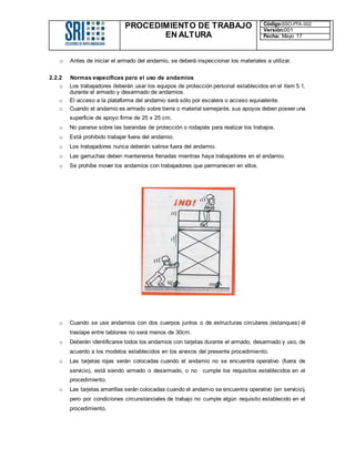 PROCEDIMIENTO DE TRABAJO
EN ALTURA
Código:SSO-PTA-002
Versión:001
Fecha: Mayo 17
o Antes de iniciar el armado del andamio, se deberá inspeccionar los materiales a utilizar.
2.2.2 Normas específicas para el uso de andamios
o Los trabajadores deberán usar los equipos de protección personal establecidos en el item 5.1,
durante el armado y desarmado de andamios.
o El acceso a la plataforma del andamio será sólo por escalera o acceso equivalente.
o Cuando el andamio es armado sobre tierra o material semejante, sus apoyos deben poseer una
superficie de apoyo firme de 25 x 25 cm.
o No pararse sobre las barandas de protección o rodapiés para realizar los trabajos.
o Está prohibido trabajar fuera del andamio.
o Los trabajadores nunca deberán salirse fuera del andamio.
o Las garruchas deben mantenerse frenadas mientras haya trabajadores en el andamio.
o Se prohíbe mover los andamios con trabajadores que permanecen en ellos.
o Cuando se use andamios con dos cuerpos juntos o de estructuras circulares (estanques) él
traslape entre tablones no será menos de 30cm.
o Deberán identificarse todos los andamios con tarjetas durante el armado, desarmado y uso, de
acuerdo a los modelos establecidos en los anexos del presente procedimiento.
o Las tarjetas rojas serán colocadas cuando el andamio no se encuentra operativo (fuera de
servicio), está siendo armado o desarmado, o no cumple los requisitos establecidos en el
procedimiento.
o Las tarjetas amarillas serán colocadas cuando el andamio se encuentra operativo (en servicio),
pero por condiciones circunstanciales de trabajo no cumple algún requisito establecido en el
procedimiento.
 