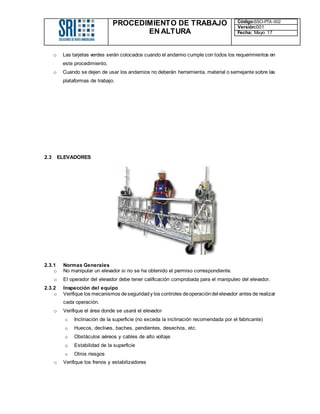 PROCEDIMIENTO DE TRABAJO
EN ALTURA
Código:SSO-PTA-002
Versión:001
Fecha: Mayo 17
o Las tarjetas verdes serán colocados cuando el andamio cumple con todos los requerimientos en
este procedimiento.
o Cuando se dejen de usar los andamios no deberán herramienta, material o semejante sobre las
plataformas de trabajo.
2.3 ELEVADORES
2.3.1 Normas Generales
o No manipular un elevador si no se ha obtenido el permiso correspondiente.
o El operador del elevador debe tener calificación comprobada para el manipuleo del elevador.
2.3.2 Inspección del equipo
o Verifique los mecanismos deseguridady los controles deoperacióndel elevador antes de realizar
cada operación.
o Verifique el área donde se usará el elevador
o Inclinación de la superficie (no exceda la inclinación recomendada por el fabricante)
o Huecos, declives, baches, pendientes, desechos, etc.
o Obstáculos aéreos y cables de alto voltaje
o Estabilidad de la superficie
o Otros riesgos
o Verifique los frenos y estabilizadores
 