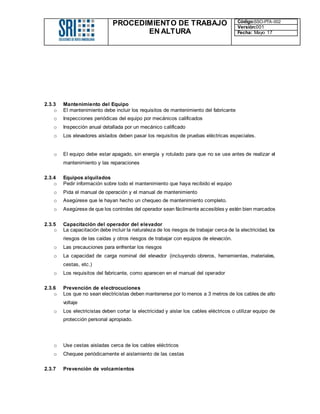 PROCEDIMIENTO DE TRABAJO
EN ALTURA
Código:SSO-PTA-002
Versión:001
Fecha: Mayo 17
2.3.3 Mantenimiento del Equipo
o El mantenimiento debe incluir los requisitos de mantenimiento del fabricante
o Inspecciones periódicas del equipo por mecánicos calificados
o Inspección anual detallada por un mecánico calificado
o Los elevadores aislados deben pasar los requisitos de pruebas eléctricas especiales.
o El equipo debe estar apagado, sin energía y rotulado para que no se use antes de realizar el
mantenimiento y las reparaciones
2.3.4 Equipos alquilados
o Pedir información sobre todo el mantenimiento que haya recibido el equipo
o Pida el manual de operación y el manual de mantenimiento
o Asegúrese que le hayan hecho un chequeo de mantenimiento completo.
o Asegúrese de que los controles del operador sean fácilmente accesibles y estén bien marcados
2.3.5 Capacitación del operador del elevador
o La capacitación debe incluir la naturaleza de los riesgos de trabajar cerca de la electricidad, los
riesgos de las caídas y otros riesgos de trabajar con equipos de elevación.
o Las precauciones para enfrentar los riesgos
o La capacidad de carga nominal del elevador (incluyendo obreros, herramientas, materiales,
cestas, etc.)
o Los requisitos del fabricante, como aparecen en el manual del operador
2.3.6 Prevención de electrocuciones
o Los que no sean electricistas deben mantenerse por lo menos a 3 metros de los cables de alto
voltaje
o Los electricistas deben cortar la electricidad y aislar los cables eléctricos o utilizar equipo de
protección personal apropiado.
o Use cestas aisladas cerca de los cables eléctricos
o Chequee periódicamente el aislamiento de las cestas
2.3.7 Prevención de volcamientos
 