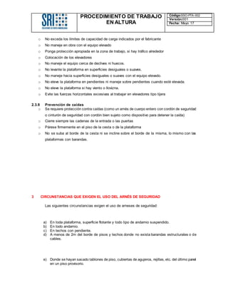 PROCEDIMIENTO DE TRABAJO
EN ALTURA
Código:SSO-PTA-002
Versión:001
Fecha: Mayo 17
o No exceda los límites de capacidad de carga indicados por el fabricante
o No maneje en obra con el equipo elevado
o Ponga protección apropiada en la zona de trabajo, si hay tráfico alrededor
o Colocación de los elevadores
o No maneje el equipo cerca de declives ni huecos.
o No levante la plataforma en superficies desiguales o suaves.
o No maneje hacia superficies desiguales o suaves con el equipo elevado.
o No eleve la plataforma en pendientes ni maneje sobre pendientes cuando esté elevada.
o No eleve la plataforma si hay viento o llovizna.
o Evite las fuerzas horizontales excesivas al trabajar en elevadores tipo tijera
2.3.8 Prevención de caídas
o Se requiere protección contra caídas (como un arnés de cuerpo entero con cordón de seguridad
o cinturón de seguridad con cordón bien sujeto como dispositivo para detener la caída)
o Cierre siempre las cadenas de la entrada o las puertas
o Párese firmemente en el piso de la cesta o de la plataforma
o No se suba al borde de la cesta ni se incline sobre el borde de la misma, lo mismo con las
plataformas con barandas.
3 CIRCUNSTANCIAS QUE EXIGEN EL USO DEL ARNÉS DE SEGURIDAD
Las siguientes circunstancias exigen el uso de arneses de seguridad:
a) En toda plataforma, superficie flotante y todo tipo de andamio suspendido.
b) En todo andamio.
c) En techos con pendiente.
d) A menos de 2m del borde de pisos y techos donde no exista barandas estructurales o de
cables.
e) Donde se hayan sacado tablones de piso, cubiertas de agujeros, rejillas, etc. del último panel
en un piso provisorio.
 