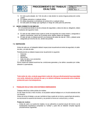 PROCEDIMIENTO DE TRABAJO
EN ALTURA
Código:SSO-PTA-002
Versión:001
Fecha: Mayo 17
f) En todo punto elevado de 1.8m de alto o más donde no exista ninguna protección contra
caídas.
g) En lugares precarios a cualquier altura.
h) En áreas expuestas a armaduras sin protección a cualquier altura.
i) En todo plano de trabajo que signifique un riesgo de caída para las personas.
3.1 MODO CORRECTO DE EMPLEO
En circunstancias donde el uso de arneses de seguridad y cabos de vida es obligatorio, deben
emplearse del siguiente modo:
a) El cabo de vida deberá estar sujeto al arnés de seguridad de cuerpo entero y asegurado a
objetos importantes; dentro de lo posible estos objetos deben ser elevados.
b) El cabo de vida no deberá permitir una distancia de caída de más de 1,50m. y deberá estar
asegurado por encima de uno, donde sea posible.
7.2 INSPECCIÓN
Antes de cada uso, el trabajador deberá inspeccionar visualmente el arnés de seguridad, el cable
de vida, y el cabo de vida.
Periódicamente se deberá inspeccionar visualmente lo siguiente:
o Costuras
o Hebillas
o Remaches
o Cabo de vida y sus accesorios
o Zonas de fijación.
Dicha inspección deberá examinar las condiciones generales y los daños causados por cortes,
abrasión o quemaduras.
Todo cable de vida, arnésde seguridad o cabo de vida que efectivamente haya soportado
una caída, deberán ser retirado de uso y no deberá utilizarse nuevamente como modo de
protección para los trabajadores.
4 TRABAJOS EN ALTURA CON SISTEMAS ENERGIZADOS
Trabajos eléctricos sobre postes de madera
En las líneas de dos o más circuitos, no se podrán realizar trabajos en un circuito estando el otro
con tensión.
Antes de iniciar el trabajo y una vez recibida la línea o parte de la misma, puesta fuera de servicio,
se reconocerá la ausencia de tensión y se pondrá la misma en cortocircuito y a tierra.
Postes de madera
o Antes de subir a un poste de madera, no es suficiente un examen visual del mismo; es de
fundamental importancia comprobar su “solidez” y para ello se deberán emplear algunos
procedimientos siguientes:
 