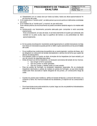 PROCEDIMIENTO DE TRABAJO
EN ALTURA
Código:SSO-PTA-002
Versión:001
Fecha: Mayo 17
a) Golpeándolo con un cuerpo duro por todos sus lados, hasta una altura aproximada de 1m
por encima del suelo.
 Si la madera da un “sonido sordo”, se debe pensar que se encuentra en deficientes condiciones
(no subir)
 Si la madera da un “sonido puro” y musical, es que está sano.
Este método práctico de reconocimiento se puede considerar bastante seguro si la madera está
seca.
b) Introduciendo una herramienta punzante adecuada para comprobar si está carcomido
interiormente.
Esta comprobación, en caso de duda, no se hará solamente en la parte que sobresale, sino
también en la parte oculta, bajo la superficie del terreno a una profundidad de 30cm
aproximadamente.
c) En los postes de alineación, haciéndolo oscilar ligeramente en sentido transversal a la línea.
Con éstos enmal estadosepuede percibirun débil crujidocaracterísticoenlas proximidades
del suelo.
o Si se modifican las condiciones de equilibrio de un poste (ejemplo: cambios de líneas, etc.)
es obligatorio la colocación de riendas (templadores o vientos) de tal forma que suplan los
efectos de desequilibrio.
o Si el operario sube a un poste, es obvio el empleo de los trepadores (en buen estado) y el
uso de cinturón de seguridad para altura.
o Antes de hacer uso de los trepadores, es necesario cerciorarse del estado de los mismos:
 Que tengan la forma apropiada.
 Que las puntas no estén gastadas.
 Que las correas y hebillas estén en buen estado.
o Para los postes de hormigón se emplearán trepadores especiales. No se emplearán
trepadores destinados a postes de madera en postes de hormigón, ya que éste empleo
inadecuado lleva asociado al rápido desgaste de las puntas y el consecuente riesgo de
caída.
o Cuando los postes sean metálicos, verificar el estado de fijación y corrosión del mismo y su
conexión a tierra. Así mismo el estado de los aisladores y la fijación de los conductores a
éstos.
o Si se tienedudas acercadel estadode un poste, haga uso de una plataforma hidroelevadora
para evitar el apoyo al poste.
 