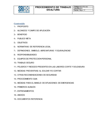 PROCEDIMIENTO DE TRABAJO
EN ALTURA
Código:SSO-PTA-002
Versión:001
Fecha: Mayo 17
Contenido
1.- PROPOSITO
2.- ALCANCES Y CAMPO DE APLICACIÓN
3.- BENEFICIO
4.- PUBLICO META
5.- OBJETIVOS
6.- NORMATIVAS DE REFERENCIA LEGAL
7.- DEFINICIONES, SIMBOLO, ABREVIATURAS Y EQUIVALENCIAS
8.- RESPONSABILIDADES
9.- EQUIPOS DE PROTECCIONPERSONAL
10.- TRABAJO SEGURO
11.- PELIGROS Y RIESGOS PRESENTES EN LAS LABORES CORTE Y SOLDADURA
12.- MEDIDAS PREVENTIVAS AL SOLDAR Y/O CORTAR
13.- OTRAS RECOMENDACIONES DE SEGURIDAD
14.- PROCEDIMIENTO GUIA
15.- MEDIDAS PARA EL MANEJO DE SITUACIONES DE EMERGENCIAS
16.- PRIMEROS AUXILIOS
17.- ENTRENAMIENTOS
18.- ANEXOS
19.- DOCUMENTOS REFERENCIA
 