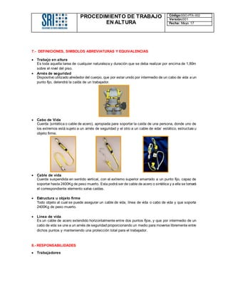 PROCEDIMIENTO DE TRABAJO
EN ALTURA
Código:SSO-PTA-002
Versión:001
Fecha: Mayo 17
7.- DEFINICIONES, SIMBOLOS ABREVIATURAS Y EQUIVALENCIAS
 Trabajo en altura
Es toda aquella tarea de cualquier naturaleza y duración que se deba realizar por encima de 1,80m
sobre el nivel del piso.
 Arnés de seguridad
Dispositivo utilizado alrededor del cuerpo, que por estar unido por intermedio de un cabo de vida a un
punto fijo, detendrá la caída de un trabajador.
 Cabo de Vida
Cuerda (sintética o cable de acero), apropiada para soportar la caída de una persona, donde uno de
los extremos está sujeto a un arnés de seguridad y el otro a un cable de vida/ estático, estructura u
objeto firme.
 Cable de vida
Cuerda suspendida en sentido vertical, con el extremo superior amarrado a un punto fijo, capaz de
soportar hasta 2400Kg de peso muerto. Esta podrá ser de cable de acero o sintética y a ella se tomará
el correspondiente elemento salva caídas.
 Estructura u objeto firme
Todo objeto al cual se puede asegurar un cable de vida, línea de vida o cabo de vida y que soporta
2400Kg de peso muerto.
 Línea de vida
Es un cable de acero extendido horizontalmente entre dos puntos fijos, y que por intermedio de un
cabo de vida se une a un arnés de seguridad proporcionando un medio para moverse libremente entre
dichos puntos y manteniendo una protección total para el trabajador.
8.- RESPONSABILIDADES
 Trabajadores
 