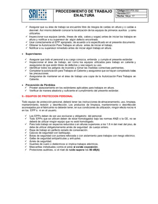 PROCEDIMIENTO DE TRABAJO
EN ALTURA
Código:SSO-PTA-002
Versión:001
Fecha: Mayo 17
 Asegurar que su área de trabajo se encuentre libre de riesgos de caídas en altura y o caídas a
desnivel. Así mismo deberán conocer la localización de los equipos de primeros auxilios y como
utilizarlos.
 Inspeccionar sus equipos (arnés, líneas de vida, cabos y sogas) antes de iniciar los trabajos en
altura y notificar a su supervisor de algún defecto encontrado.
 Usar correctamente el EPP apropiado, de acuerdo a lo especificado en el presente documento.
 Obtener la Autorización Para Trabajos en altura antes de iniciar el trabajo.
 Notificar a su supervisor inmediato antes de iniciar algún trabajo en altura.
 Supervisores
 Asegurar que todo el personal a su cargo conozca, entienda y cumpla el presente estándar.
 Inspeccionar el área de trabajo, así como los equipos utilizados para trabajo en caliente y
asegurarse de que estén libres de defectos y sea seguro su uso.
 identificar todos los peligros de incendio y tomar las medidas correctivas pertinentes.
 Completar la autorización para Trabajos en Caliente y asegurarse que se hayan completado todas
las precauciones.
 Asegurarse de mantener en el área de trabajo una copia de la Autorización Para Trabajos en
Caliente.
 Prevención de Pérdidas
 Proveer asesoramiento en los estándares aplicables para trabajos en altura.
 Verificar de manera aleatoria y suficiente el cumplimiento del presente estándar.
9.- EQUIPOS DE PROTECCION PERSONAL
Todo equipo de protección personal, deberá tener las instrucciones de almacenamiento, uso, limpieza,
mantenimiento, revisión y desinfección. Los productos de limpieza, mantenimiento o desinfección
aconsejados por el fabricante no deberán tener, en sus condiciones de utilización, ningún efecto nocivo ni
en los EPP´s ni en el usuario.
 Los EPPs deben de ser uso exclusivo y obligatorio del personal.
 Todo EPPs que se utilicen deben de estar homologados bajo las normas ANZI o la CE, no se
deberá de utilizar ningún equipo que no esté homologado.
 Para todo trabajo en espacios reducidos o en alturas superiores a los 1.8 m del nivel del piso, de
debe de utilizar obligatoriamente arnés de seguridad de cuerpo entero.
 Ropa de trabajo en perfecto estado de conservación.
 Cascos de seguridad con barbiquejo.
 Botas de seguridad con puntera reforzada o con aislamiento para trabajos con riesgo eléctrico.
 Gafas de seguridad antipartículas y anti-polvo.
 Arnés de seguridad.
 Guantes de cuero o dieléctricos si implica trabajos eléctricos.
 Mascarillas individuales contra el polvo si existe exposición.
 Protectores auditivos, si el nivel de ruido supera los 80 dB(A)
 
