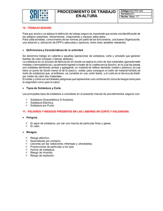 PROCEDIMIENTO DE TRABAJO
EN ALTURA
Código:SSO-PTA-002
Versión:001
Fecha: Mayo 17
10. TRABAJO SEGURO
Para que exista y se aplique la definición de trabajo seguro es importante que exista una Identificación de
los peligros presentes, herramientas, maquinarias y equipos adecuados.
Para cada actividad, conocimiento de las normas por parte de los funcionarios, una buena Organización,
una dotación y utilización de EPP’s adecuada y oportuna, entre otras variables relevantes.
 Definiciones y Características de la actividad
Se denomina trabajo en caliente a aquellas operaciones de soldadura, corte y amolado que generan
fuentes de calor (chispas o llamas abiertas).
La soldadura es un proceso de fabricación en donde se realiza la unión de dos materiales,(generalmente
metales o termoplásticos), usualmente logrado a través de la coalescencia (fusión), en la cual las piezas
son soldadas derritiendo ambas y agregando un material de relleno derretido (metal o plástico), el cual
tiene un punto de fusión menor al de la pieza a soldar, para conseguir un baño de material fundido (el
baño de soldadura) que, al enfriarse, se convierte en una unión fuerte, y el corte es la técnica de dividir
por medio de calor dos materiales
El soldar y cortarsonactividades peligrosas querepresentan una combinación únicaderiesgos tantopara
la seguridad como para la salud.
 Tipos de Soldadura y Corte
Los principales tipos de soldadura a considerar en el presente manual de procedimientos seguros son:
 Soldadura Oxiacetilénica O Autoenia.
 Soldadura Eléctrica.
 Soldadura por Punto
11. PELIGROS Y RIESGOS PRESENTES EN LAS LABORES EN CORTE Y SOLDADURA
 Peligros:
 El vapor de soldadura, por ser una mezcla de partículas finas y gases.
 El calor.
 Riesgos:
 Riesgo eléctrico.
 Quemaduras por contacto.
 Lesiones por las radiaciones infrarrojas y ultravioletas.
 Proyecciones de partículas a los ojos.
 Humos de soldadura.
 Riesgo de incendio.
 Riesgo de explosión.
 