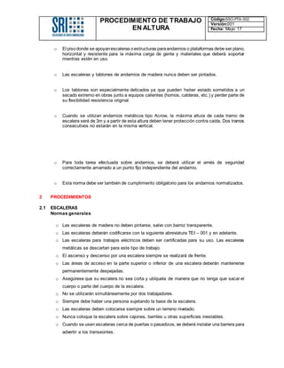 PROCEDIMIENTO DE TRABAJO
EN ALTURA
Código:SSO-PTA-002
Versión:001
Fecha: Mayo 17
o El pisodonde se apoyanescaleras oestructuras paraandamios o plataformas debe ser plano,
horizontal y resistente para la máxima carga de gente y materiales que deberá soportar
mientras estén en uso.
o Las escaleras y tablones de andamios de madera nunca deben ser pintados.
o Los tablones son especialmente delicados ya que pueden haber estado sometidos a un
secado extremo en obras junto a equipos calientes (hornos, calderas, etc.) y perder parte de
su flexibilidad resistencia original.
o Cuando se utilizan andamios metálicos tipo Acrow, la máxima altura de cada tramo de
escalera será de 3m y a partir de esta altura deben tener protección contra caída. Dos tramos
consecutivos no estarán en la misma vertical.
o Para toda tarea efectuada sobre andamios, se deberá utilizar el arnés de seguridad
correctamente amarrado a un punto fijo independiente del andamio.
o Esta norma debe ser también de cumplimiento obligatorio para los andamios normalizados.
2 PROCEDIMIENTOS
2.1 ESCALERAS
Normas generales
o Las escaleras de madera no deben pintarse, salvo con barniz transparente.
o Las escaleras deberán codificarse con la siguiente abreviatura TEI – 001 y en adelante.
o Las escaleras para trabajos eléctricos deben ser certificadas para su uso. Las escaleras
metálicas se descartan para este tipo de trabajo.
o El ascenso y descenso por una escalera siempre se realizará de frente.
o Las áreas de acceso en la parte superior o inferior de una escalera deberán mantenerse
permanentemente despejadas.
o Asegúrese que su escalera no sea corta y ubíquela de manera que no tenga que sacar el
cuerpo o parte del cuerpo de la escalera.
o No se utilizarán simultáneamente por dos trabajadores.
o Siempre debe haber una persona sujetando la base de la escalera.
o Las escaleras deben colocarse siempre sobre un terreno nivelado.
o Nunca coloque la escalera sobre cajones, barriles u otras superficies inestables.
o Cuando se usen escaleras cerca de puertas o pasadizos, se deberá instalar una barrera para
advertir a los transeúntes.
 