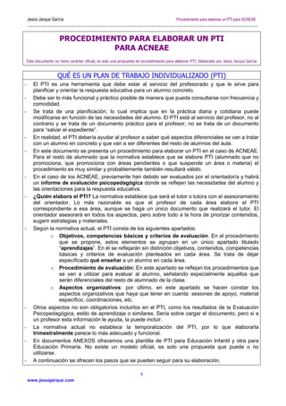 Jesús Jarque García Procedimiento para elaborar un PTI para ACNEAE
www.jesusjarque.com
1
PROCEDIMIENTO PARA ELABORAR UN PTI
PARA ACNEAE
Este documento no tiene carácter oficial, es solo una propuesta de procedimiento para elaborar PTI. Elaborado por Jesús Jarque García
QUÉ ES UN PLAN DE TRABAJO INDIVIDUALIZADO (PTI)
- El PTI es una herramienta que debe estar al servicio del profesorado y que le sirve para
planificar y orientar la respuesta educativa para un alumno concreto.
- Debe ser lo más funcional y práctico posible de manera que pueda consultarse con frecuencia y
comodidad.
- Se trata de una planificación, lo cual implica que en la práctica diaria y cotidiana puede
modificarse en función de las necesidades del alumno. El PTI está al servicio del profesor, no al
contrario y se trata de un documento práctico para el profesor, no se trata de un documento
para “salvar el expediente”.
- En realidad, el PTI debería ayudar al profesor a saber qué aspectos diferenciales se van a tratar
con un alumno en concreto y que van a ser diferentes del resto de alumnos del aula.
- En este documento se presenta un procedimiento para elaborar un PTI en el caso de ACNEAE.
Para el resto de alumnado que la normativa establece que se elabore PTI (alumnado que no
promociona, que promociona con áreas pendientes o que suspende un área o materia) el
procedimiento es muy similar y probablemente también resultará válido.
- En el caso de los ACNEAE, previamente han debido ser evaluados por el orientador/a y habrá
un informe de evaluación psicopedagógica donde se reflejen las necesidades del alumno y
las orientaciones para la respuesta educativa.
- ¿Quién elabora el PTI? La normativa establece que será el tutor o tutora con el asesoramiento
del orientador. Lo más razonable es que el profesor de cada área elabore el PTI
correspondiente a esa área, aunque se haga un único documento que realizará el tutor. El
orientador asesorará en todos los aspectos, pero sobre todo a la hora de priorizar contenidos,
sugerir estrategias y materiales.
- Según la normativa actual, el PTI consta de los siguientes apartados:
o Objetivos, competencias básicas y criterios de evaluación. En el procedimiento
que se propone, estos elementos se agrupan en un único apartado titulado
“aprendizajes”. En él se reflejarán sin distinción objetivos, contenidos, competencias
básicas y criterios de evaluación planteados en cada área. Se trata de dejar
especificado qué enseñar a un alumno en cada área.
o Procedimiento de evaluación: En este apartado se reflejan los procedimientos que
se van a utilizar para evaluar al alumno, señalando especialmente aquellos que
serán diferenciales del resto de alumnado de la clase.
o Aspectos organizativos: por último, en este apartado se hacen constar los
aspectos organizativos que haya que tener en cuenta: sesiones de apoyo, material
específico, coordinaciones, etc.
- Otros aspectos no son obligatorios incluirlos en el PTI, como los resultados de la Evaluación
Psicopedagógica, estilo de aprendizaje o similares. Sería sobre cargar el documento, pero si a
un profesor esta información le ayuda, la puede incluir.
- La normativa actual no establece la temporalización del PTI, por lo que elaborarla
trimestralmente parece lo más adecuado y funcional.
- En documentos ANEXOS ofrecemos una plantilla de PTI para Educación Infantil y otra para
Educación Primaria. No existe un modelo oficial, es solo una propuesta que puede o no
utilizarse.
- A continuación se ofrecen los pasos que se pueden seguir para su elaboración.
 