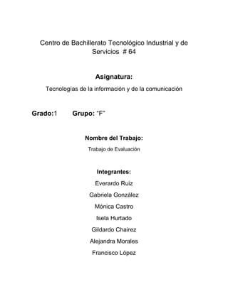 Centro de Bachillerato Tecnológico Industrial y de
Servicios # 64

Asignatura:
Tecnologías de la información y de la comunicación

Grado:1

Grupo: “F”

Nombre del Trabajo:
Trabajo de Evaluación

Integrantes:
Everardo Ruiz
Gabriela González
Mónica Castro
Isela Hurtado
Gildardo Chairez
Alejandra Morales
Francisco López

 