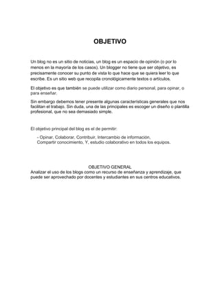 OBJETIVO
Un blog no es un sitio de noticias, un blog es un espacio de opinión (o por lo
menos en la mayoría de los casos). Un blogger no tiene que ser objetivo, es
precisamente conocer su punto de vista lo que hace que se quiera leer lo que
escribe. Es un sitio web que recopila cronológicamente textos o artículos.
El objetivo es que también se puede utilizar como diario personal, para opinar, o
para enseñar.
Sin embargo debemos tener presente algunas características generales que nos
facilitan el trabajo. Sin duda, una de las principales es escoger un diseño o plantilla
profesional, que no sea demasiado simple.

El objetivo principal del blog es el de permitir:
- Opinar, Colaborar, Contribuir, Intercambio de información,
Compartir conocimiento, Y, estudio colaborativo en todos los equipos.

OBJETIVO GENERAL
Analizar el uso de los blogs como un recurso de enseñanza y aprendizaje, que
puede ser aprovechado por docentes y estudiantes en sus centros educativos.

 