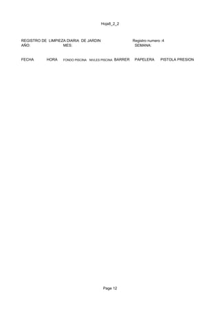 Hoja8_2_2



REGISTRO DE LIMPIEZA DIARIA DE JARDIN                      Registro numero :4
AÑO:               MES:                                     SEMANA:


FECHA      HORA    FONDO PISCINA NIVLES PISCINA   BARRER    PAPELERA      PISTOLA PRESION




                                         Page 12
 