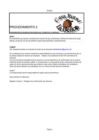 Sheet2




PROCEDIMIENTO 2
CONFIRMACIÓN DE RESERVAS RECIVIDAS EN EL CORREO DE LA EMPRESA


QUE?
Es importante que quede constancia por escrito de las condiciones y fechas de reserva de cada
cliente, ya que de no ser así podrían surgir equivocaciónes y reclamaciónes.


COMO?
Con freqüencia diaria se revisará el correo de la empresa labellotaextre@gmail.com

Se contestará a los correos indicando la disponibilidad en ese momento y se informará de que si
se desea realizar la reserva es necesario realizar una transferencia del 10% del total de la
estancia.
Una vez recivida la transferencia se enviará un correo electrónico de confirmación de la reserva
indicando fecha de entrada, salida, nº de personas y un documento anexo indicando el precio de
cada uno de los servicios extras que ofrece la casa rural y deben contratarse con antelación.
Estos servicios deberán ser solicitados con un mínimo de diez dias de antelación.

Quien?
La recepcionista será la responsable de seguir este procedimiento

Documentos de referencia

Registro número 1: Registro de confirmación de reservas




                                                  Page 2
 