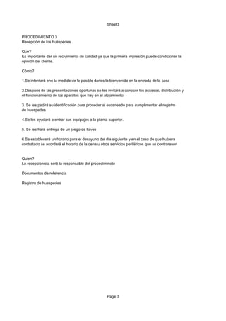 Sheet3


PROCEDIMIENTO 3
Recepción de los huéspedes

Que?
Es importante dar un recivimiento de calidad ya que la primera impresión puede condicionar la
opinión del cliente.

Cómo?

1.Se intentará ene la medida de lo posible darles la bienvenida en la entrada de la casa

2.Después de las presentaciones oportunas se les invitará a conocer los accesos, distribución y
el funcionamiento de los aparatos que hay en el alojamiento.

3. Se les pedirá su identificación para proceder al escaneado para cumplimentar el registro
de huespedes

4.Se les ayudará a entrar sus equipajes a la planta superior.

5. Se les hará entrega de un juego de llaves

6.Se establecerá un horario para el desayuno del dia siguiente y en el caso de que hubiera
contratado se acordará el horario de la cena u otros servicios periféricos que se contrarasen


Quien?
La recepcionista será la responsable del procedimineto

Documentos de referencia

Registro de huespedes




                                                   Page 3
 