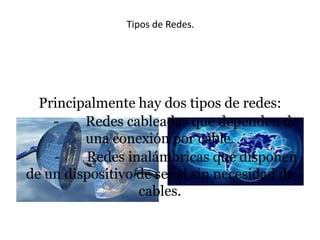 Tipos de Redes.

Principalmente hay dos tipos de redes:
Redes cableadas que dependen de
una conexión por cable.
Redes inalámbricas que disponen
de un dispositivo de señal sin necesidad de
cables.

 