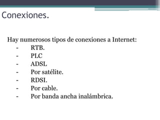 Conexiones.
Hay numerosos tipos de conexiones a Internet:
RTB.
PLC
ADSL
Por satélite.
RDSI.
Por cable.
Por banda ancha inalámbrica.

 