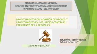 REPÚBLICA BOLIVARIANA DE VENEZUELA
MINISTERIO DEL PODER POPULAR PARA LA EDUCACIÓN SUPERIOR
UNIVERSIDAD YACAMBÚ – EDO. PORTUGUESA
PROCEDIMIENTO POR ADMISIÓN DE HECHOS Y
PROCEDIMIENTO EN LOS JUICIOS CONTRA EL
PRESIDENTE DE LA REPÚBLICA
Araure, 13 de junio, 2020
ESTUDIANTE: ROSANT AGÜERO
EXP: CJP-14300193-V
 