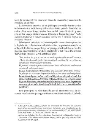 Francisco Pantigoso Velloso Da Silveira100
foco de desincentivos para que nazca la inversión y creación de
empresa en el país.
La economía procesal es un principio deseable dentro de los
ordenamientos judiciales y administrativos, pues la finalidad es
evitar dilaciones innecesarias dentro del procedimiento y con
ello evitar una justicia onerosa. Citando a Javier Laguna33
“debe
tratarse de obtener el mayor resultado posible con el mínimo empleo de
actividad procesal”.
Si bien este principio no tiene respaldo normativo expreso en
la legislación tributaria ni administrativa, supletoriamente le es
aplicable lo dispuesto por los principios generales del derecho. En
nuestro ordenamiento jurídico, el artículo V del Título Preliminar
del Código Procesal Civil, establece que:
“Las audiencias y la actuación de medios probatorios se realizan ante
el Juez, siendo indelegables bajo sanción de nulidad. Se exceptúan las
actuaciones procesales por comisión.
El proceso se realiza procurando que su desarrollo ocurra en el menor
número de actos procesales.
El Juez dirige el proceso tendiendo a una reducción de los actos procesa-
les, sin afectar el carácter imperativo de las actuaciones que lo requieran.
La actividad procesal se realiza diligentemente y dentro de los
plazos establecidos, debiendo el Juez, a través de los auxiliares
bajo su dirección, tomar las medidas necesarias para lograr una
pronta y eficaz solución del conflicto de intereses o incertidumbre
jurídica”.
Este principio, ha sido tomado por el Tribunal Fiscal en di-
versas resoluciones para garantizar actuaciones acorde al debido
33
	 LAGUNA CABALLERO, Javier. La aplicación del principio de economía
procesal en los procedimientos contenciosos tributarios y su vinculación con los
principios de celeridad y verdad material contenidos en la LPAG”. XII JORNADAS
NACIONALES DE DERECHO TRIBUTARIO.
	
Aplicación de la Ley del Procedimiento Administrativo General en Materia
Tributaria. 2012. Puede ser visto es: http://www.ipdt.org/editor/docs/
Laguna_07-11-2012.pdf.
 