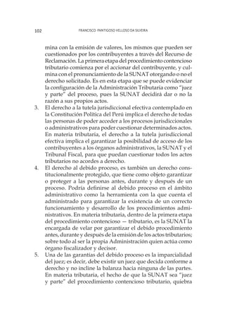 Francisco Pantigoso Velloso Da Silveira102
mina con la emisión de valores, los mismos que pueden ser
cuestionados por los contribuyentes a través del Recurso de
Reclamación. La primera etapa del procedimiento contencioso
tributario comienza por el accionar del contribuyente, y cul-
mina con el pronunciamiento de la SUNAT otorgando o no el
derecho solicitado. Es en esta etapa que se puede evidenciar
la configuración de la Administración Tributaria como “juez
y parte” del proceso, pues la SUNAT decidirá dar o no la
razón a sus propios actos.
3.	 El derecho a la tutela jurisdiccional efectiva contemplado en
la Constitución Política del Perú implica el derecho de todas
las personas de poder acceder a los procesos jurisdiccionales
o administrativos para poder cuestionar determinados actos.
En materia tributaria, el derecho a la tutela jurisdiccional
efectiva implica el garantizar la posibilidad de acceso de los
contribuyentes a los órganos administrativos, la SUNAT y el
Tribunal Fiscal, para que puedan cuestionar todos los actos
tributarios no acordes a derecho.
4.	 El derecho al debido proceso, es también un derecho cons-
titucionalmente protegido, que tiene como objeto garantizar
o proteger a las personas antes, durante y después de un
proceso. Podría definirse al debido proceso en el ámbito
administrativo como la herramienta con la que cuenta el
administrado para garantizar la existencia de un correcto
funcionamiento y desarrollo de los procedimientos admi-
nistrativos. En materia tributaria, dentro de la primera etapa
del procedimiento contencioso — tributario, es la SUNAT la
encargada de velar por garantizar el debido procedimiento
antes, durante y después de la emisión de los actos tributarios;
sobre todo al ser la propia Administración quien actúa como
órgano fiscalizador y decisor.
5.	 Una de las garantías del debido proceso es la imparcialidad
del juez; es decir, debe existir un juez que decida conforme a
derecho y no incline la balanza hacia ninguna de las partes.
En materia tributaria, el hecho de que la SUNAT sea “juez
y parte” del procedimiento contencioso tributario, quiebra
 