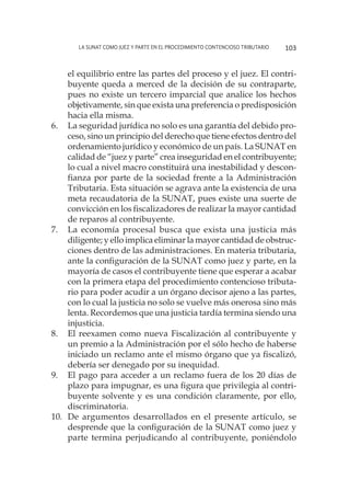 La SUNAT como juez y parte en el procedimiento contencioso tributario 103
el equilibrio entre las partes del proceso y el juez. El contri-
buyente queda a merced de la decisión de su contraparte,
pues no existe un tercero imparcial que analice los hechos
objetivamente, sin que exista una preferencia o predisposición
hacia ella misma.
6.	 La seguridad jurídica no solo es una garantía del debido pro-
ceso, sino un principio del derecho que tiene efectos dentro del
ordenamiento jurídico y económico de un país. La SUNAT en
calidad de “juez y parte” crea inseguridad en el contribuyente;
lo cual a nivel macro constituirá una inestabilidad y descon-
fianza por parte de la sociedad frente a la Administración
Tributaria. Esta situación se agrava ante la existencia de una
meta recaudatoria de la SUNAT, pues existe una suerte de
convicción en los fiscalizadores de realizar la mayor cantidad
de reparos al contribuyente.
7.	 La economía procesal busca que exista una justicia más
diligente; y ello implica eliminar la mayor cantidad de obstruc-
ciones dentro de las administraciones. En materia tributaria,
ante la configuración de la SUNAT como juez y parte, en la
mayoría de casos el contribuyente tiene que esperar a acabar
con la primera etapa del procedimiento contencioso tributa-
rio para poder acudir a un órgano decisor ajeno a las partes,
con lo cual la justicia no solo se vuelve más onerosa sino más
lenta. Recordemos que una justicia tardía termina siendo una
injusticia.
8.	 El reexamen como nueva Fiscalización al contribuyente y
un premio a la Administración por el sólo hecho de haberse
iniciado un reclamo ante el mismo órgano que ya fiscalizó,
debería ser denegado por su inequidad.
9.	 El pago para acceder a un reclamo fuera de los 20 días de
plazo para impugnar, es una figura que privilegia al contri-
buyente solvente y es una condición claramente, por ello,
discriminatoria.
10.	 De argumentos desarrollados en el presente artículo, se
desprende que la configuración de la SUNAT como juez y
parte termina perjudicando al contribuyente, poniéndolo
 
