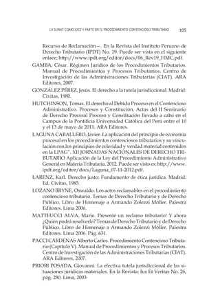 La SUNAT como juez y parte en el procedimiento contencioso tributario 105
Recurso de Reclamación—. En la Revista del Instituto Peruano de
Derecho Tributario (IPDT) No. 19. Puede ser vista en el siguiente
enlace: http://www.ipdt.org/editor/docs/06_Rev19_HMC.pdf.
GAMBA, César. Régimen Jurídico de los Procedimientos Tributarios.
Manual de Procedimientos y Procesos Tributarios. Centro de
Investigación de las Administraciones Tributarias (CIAT). ARA
Editores, 2007.
GONZÁLEZ PÉREZ, Jesús. El derecho a la tutela jurisdiccional. Madrid:
Civitas, 1980.
HUTCHINSON, Tomas. El derecho al Debido Proceso en el Contencioso
Administrativo. Procesos y Constitución. Actas del II Seminario
de Derecho Procesal Proceso y Constitución llevado a cabo en el
Campus de la Pontificia Universidad Católica del Perú entre el 10
y el 13 de mayo de 2011. ARA Editores.
LAGUNA CABALLERO, Javier. La aplicación del principio de economía
procesal en los procedimientos contenciosos tributarios y su vincu-
lación con los principios de celeridad y verdad material contenidos
en la LPAG”. XII JORNADAS NACIONALES DE DERECHO TRI-
BUTARIO Aplicación de la Ley del Procedimiento Administrativo
General en Materia Tributaria. 2012. Puede ser visto es: http://www.
ipdt.org/editor/docs/Laguna_07-11-2012.pdf.
LARENZ, Karl. Derecho justo: Fundamento de ética jurídica. Madrid:
Ed. Civitas, 1985.
LOZANO BRYNE, Oswaldo. Los actos reclamables en el procedimiento
contencioso tributario. Temas de Derecho Tributario y de Derecho
Público. Libro de Homenaje a Armando Zolezzi Möller. Palestra
Editores. Lima 2006.
MATTEUCCI ALVA, Mario. Presenté un reclamo tributario! Y ahora
¿Quién podrá resolverlo? Temas de Derecho Tributario y de Derecho
Público. Libro de Homenaje a Armando Zolezzi Möller. Palestra
Editores. Lima 2006. Pág. 631.
PACCI CÁRDENAS Alberto Carlos. Procedimiento Contencioso Tributa-
rio (Capítulo V). Manual de Procedimientos y Procesos Tributarios.
Centro de Investigación de las Administraciones Tributarias (CIAT).
ARA Editores, 2007.
PRIORI POSADA, Giovanni. La efectiva tutela jurisdiccional de las si-
tuaciones jurídicas materiales. En la Revista: Ius Et Veritas No. 26,
pág. 280. Lima, 2003
 