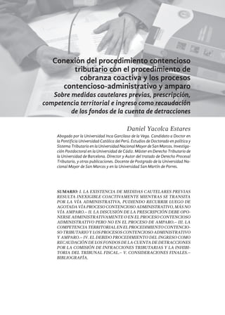 107
Conexión del procedimiento contencioso
tributario con el procedimiento de
cobranza coactiva y los procesos
contencioso-administrativo y amparo
Sobre medidas cautelares previas, prescripción,
competencia territorial e ingreso como recaudación
de los fondos de la cuenta de detracciones
Daniel Yacolca Estares
Abogado por la Universidad Inca Garcilaso de la Vega. Candidato a Doctor en
la Pontificia Universidad Católica del Perú. Estudios de Doctorado en política y
Sistema Tributario en la Universidad Nacional Mayor de San Marcos. Investiga-
ción Postdoctoral en la Universidad de Cádiz. Máster en Derecho Tributario de
la Universidad de Barcelona. Director y Autor del tratado de Derecho Procesal
Tributario, y otras publicaciones. Docente de Postgrado de la Universidad Na-
cional Mayor de San Marcos y en la Universidad San Martín de Porres.
SUMARIO: I. LA EXISTENCIA DE MEDIDAS CAUTELARES PREVIAS
RESULTA INEXIGIBLE COACTIVAMENTE MIENTRAS SE TRANSITA
POR LA VÍA ADMINISTRATIVA, PUDIENDO RECURRIR LUEGO DE
AGOTADAVÍAPROCESOCONTENCIOSOADMINISTRATIVO,MÁSNO
VÍA AMPARO.– II. LA DISCUSIÓN DE LA PRESCRIPCIÓN DEBE OPO-
NERSE ADMINISTRATIVAMENTE O EN EL PROCESO CONTENCIOSO
ADMINISTRATIVO PERO NO EN EL PROCESO DE AMPARO.– III. LA
COMPETENCIA TERRITORIAL EN EL PROCEDIMIENTO CONTENCIO-
SO TRIBUTARIO Y LOS PROCESOS CONTENCIOSO ADMINISTRATIVO
Y AMPARO.– IV. EL DEBIDO PROCEDIMIENTO DEL INGRESO COMO
RECAUDACIÓN DE LOS FONDOS DE LA CUENTA DE DETRACCIONES
POR LA COMISIÓN DE INFRACCIONES TRIBUTARIAS Y LA INHIBI-
TORIA DEL TRIBUNAL FISCAL.– V. CONSIDERACIONES FINALES.–
BIBLIOGRAFÍA.
 