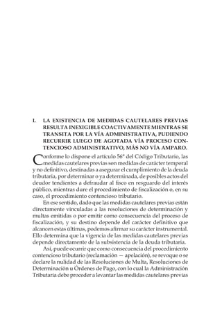 I.	La existencia de medidas cautelares previas
resulta inexigible coactivamente mientras se
transita por la vía administrativa, pudiendo
recurrir luego de agotada vía proceso con-
tencioso administrativo, más no vía amparo.
Conforme lo dispone el artículo 56° del Código Tributario, las
medidas cautelares previas son medidas de carácter temporal
y no definitivo, destinadas a asegurar el cumplimiento de la deuda
tributaria, por determinar o ya determinada, de posibles actos del
deudor tendientes a defraudar al fisco en resguardo del interés
público, mientras dure el procedimiento de fiscalización o, en su
caso, el procedimiento contencioso tributario.
En ese sentido, dado que las medidas cautelares previas están
directamente vinculadas a las resoluciones de determinación y
multas emitidas o por emitir como consecuencia del proceso de
fiscalización, y su destino depende del carácter definitivo que
alcancen estas últimas, podemos afirmar su carácter instrumental.
Ello determina que la vigencia de las medidas cautelares previas
depende directamente de la subsistencia de la deuda tributaria.
Así, puede ocurrir que como consecuencia del procedimiento
contencioso tributario (reclamación — apelación), se revoque o se
declare la nulidad de las Resoluciones de Multa, Resoluciones de
Determinación u Órdenes de Pago, con lo cual la Administración
Tributaria debe proceder a levantar las medidas cautelares previas
 