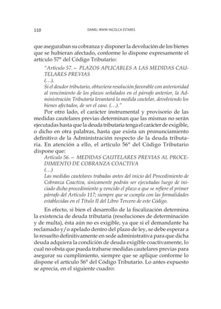 Daniel Irwin Yacolca Estares110
que aseguraban su cobranza y disponer la devolución de los bienes
que se hubieran afectado, conforme lo dispone expresamente el
artículo 57° del Código Tributario:
“Artículo 57.— PLAZOS APLICABLES A LAS MEDIDAS CAU-
TELARES PREVIAS
(…).
Si el deudor tributario, obtuviera resolución favorable con anterioridad
al vencimiento de los plazos señalados en el párrafo anterior, la Ad-
ministración Tributaria levantará la medida cautelar, devolviendo los
bienes afectados, de ser el caso. (…).”
Por otro lado, el carácter instrumental y provisorio de las
medidas cautelares previas determinan que las mismas no serán
ejecutadas hasta que la deudatributariatengaelcarácterde exigible,
o dicho en otra palabras, hasta que exista un pronunciamiento
definitivo de la Administración respecto de la deuda tributa-
ria. En atención a ello, el artículo 56° del Código Tributario
dispone que:
Artículo 56.— MEDIDAS CAUTELARES PREVIAS AL PROCE-
DIMIENTO DE COBRANZA COACTIVA 
(…)
Las medidas cautelares trabadas antes del inicio del Procedimiento de
Cobranza Coactiva, únicamente podrán ser ejecutadas luego de ini-
ciado dicho procedimiento y vencido el plazo a que se refiere el primer
párrafo del Artículo 117; siempre que se cumpla con las formalidades
establecidas en el Título II del Libro Tercero de este Código.
En efecto, si bien el desarrollo de la fiscalización determina
la existencia de deuda tributaria (resoluciones de determinación
y de multa), ésta aún no es exigible, ya que si el demandante ha
reclamado y/o apelado dentro del plazo de ley, se debe esperar a
lo resuelto definitivamente en sede administrativa para que dicha
deuda adquiera la condición de deuda exigible coactivamente, lo
cual no obsta que pueda trabarse medidas cautelares previas para
asegurar su cumplimiento, siempre que se aplique conforme lo
dispone el artículo 56° del Código Tributario. Lo antes expuesto
se aprecia, en el siguiente cuadro:
 