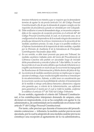 Daniel Irwin Yacolca Estares112
tencioso-tributario en trámite y que se requiere que la demandante
termine de agotar la vía previa (artículo 5.4. del Código Procesal
Constitucional) a fin de que la demanda de amparo cumpla con los
requisitos de procedencia y pueda ser atendida por este Colegiado.
b)	 Debe verificarse si como la demandante alega, se encuentra compren-
dida en los supuestos de excepción previstos en el artículo 46° del
Código Procesal Constitucional, lo cual, en el presente caso, no se
configuraría al no desprenderse de lo actuado ningún documento ni
prueba que demuestre la certeza e inminencia en la ejecución de las
medidas cautelares previas. Es más, lo que sí es posible verificar es
el Informe Sustentatorio de la imposición de tales medidas, expedido
por la División de Auditoría II de la Intendencia de Principales
Contribuyentes Nacionales (fojas 602).
c)	 En ese sentido, se debe tener presente que para este Tribunal, las
medidas cautelares trabadas antes del inicio del Procedimiento de
Cobranza Coactiva sólo podrán ser ejecutadas luego de iniciado
dicho procedimiento y vencido el plazo de 7 días hábiles, lo cual no
ha ocurrido en el caso de autos debido a que la deuda tributaria no es
exigible coactivamente en razón de que la recurrente ha impugnado
las Resoluciones de Determinación y Multa dentro del plazo de ley.
d)	 La existencia de medidas cautelares previas no implica que se vaya a
ejecutar el embargo, el que resulta inexigible mientras se transita por
la vía administrativa. Además, se debe tener en consideración que
la recurrente cuenta con la posibilidad de solicitar el levantamiento
de la medida si otorga carta fianza bancaria o financiera o alguna
otra garantía que, a criterio de la Administración, sea suficiente
para garantizar el monto por el cual se trabó la medida, conforme
lo establece el artículo 57° del TUO del Código Tributario
En ese sentido, siguiendo el criterio del Tribunal Constitucio-
nal, si los contribuyentes interponen demanda de amparo, estas
devienen en improcedente, si no se ha cumplido con agotar la vía
administrativa, de conformidad con lo establecido en el inciso 4 del
artículo 5° del Código Procesal Constitucional.
Por tanto, cabe precisar que durante el transcurso del procedi-
miento contencioso — tributario, la medida cautelar previa no será
ejecutada, por lo cual la adopción de una medida cautelar previa no
constituye una excepción al agotamiento de la vía administrativa,
 