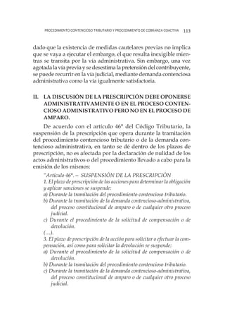 procedimiento contencioso tributario y procedimiento de cobranza coactiva 113
dado que la existencia de medidas cautelares previas no implica
que se vaya a ejecutar el embargo, el que resulta inexigible mien-
tras se transita por la vía administrativa. Sin embargo, una vez
agotada la vía previa y se desestima la pretensión del contribuyente,
se puede recurrir en la vía judicial, mediante demanda contenciosa
administrativa como la vía igualmente satisfactoria.
II.	La discusión de la prescripción debe oponerse
administrativamente o en el proceso conten-
cioso administrativo pero no en el proceso de
amparo.
De acuerdo con el artículo 46° del Código Tributario, la
suspensión de la prescripción que opera durante la tramitación
del procedimiento contencioso tributario o de la demanda con-
tencioso administrativa, en tanto se dé dentro de los plazos de
prescripción, no es afectada por la declaración de nulidad de los
actos administrativos o del procedimiento llevado a cabo para la
emisión de los mismos:
“Artículo 46°.— SUSPENSIÓN DE LA PRESCRIPCIÓN
1. El plazo de prescripción de las acciones para determinar la obligación
y aplicar sanciones se suspende:
a) Durante la tramitación del procedimiento contencioso tributario.
b) Durante la tramitación de la demanda contencioso-administrativa,
del proceso constitucional de amparo o de cualquier otro proceso
judicial.
c) Durante el procedimiento de la solicitud de compensación o de
devolución.
(…).
3. El plazo de prescripción de la acción para solicitar o efectuar la com-
pensación, así como para solicitar la devolución se suspende:
a) Durante el procedimiento de la solicitud de compensación o de
devolución.
b) Durante la tramitación del procedimiento contencioso tributario.
c) Durante la tramitación de la demanda contencioso-administrativa,
del proceso constitucional de amparo o de cualquier otro proceso
judicial.
 