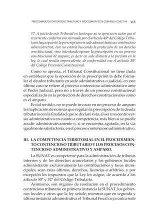 procedimiento contencioso tributario y procedimiento de cobranza coactiva 115
17. A juicio de este Tribunal en tanto que no se aprecia en autos que el
recurrente conforme a lo normado por el artículo 48° del Código Tribu-
tario haya opuesto la prescripción en sede administrativa o contencioso
administrativa, éste no estaría buscando la protección de un derecho
constitucional, sino intentando oponer la prescripción en un proceso
constitucional de amparo, es decir en sede distinta a la prevista en la
ley, lo cual resulta improcedente, de conformidad con el artículo 38°
del Código Procesal Constitucional.
Como se aprecia, el Tribunal Constitucional no tiene duda
en establecer que la oposición de la prescripción la debe formu-
lar el deudor tributario en sede administrativa o judicial, en este
último caso se refiere al proceso contencioso administrativo ante
el Poder Judicial, pero no a través de un proceso constitucional
especializado en la protección de derechos constitucionales como
es el amparo.
En tal sentido, no se puede invocar en un proceso de amparo
la inaplicación de normas que regulan la prescripción de la deuda
tributaria con la finalidad que se declare ésta, al ser una controver-
sia administrativa en cuanto a competencia, más bien si se puede
acudir administrativamente o, si se encuentra agotada, en la vía
igualmente satisfactoria, en el proceso contencioso administrativo.
III.	La competencia territorial en el procedimien-
to contencioso tributario y los procesos con-
tencioso administrativo y amparo.
La SUNAT es competente para la administración de tributos
internos y de los derechos arancelarios y los gobiernos locales
administrarán exclusivamente las contribuciones y tasas muni-
cipales, sean éstas últimas, derechos, licencias o arbitrios, y por
excepción los impuestos que la Ley les asigne, de acuerdo a los
artículo 50° y 52° del Código Tributario.
Asimismo, son órganos de resolución en el procedimiento
contencioso tributario en primera instancia la SUNAT, los gobier-
nos locales y otros que la ley señale; mientras que en segunda y
última instancia administrativa el Tribunal Fiscal cuya única sede
 