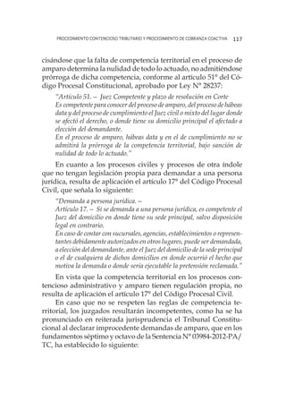 procedimiento contencioso tributario y procedimiento de cobranza coactiva 117
cisándose que la falta de competencia territorial en el proceso de
amparo determina la nulidad de todo lo actuado, no admitiéndose
prórroga de dicha competencia, conforme al artículo 51° del Có-
digo Procesal Constitucional, aprobado por Ley N° 28237:
“Artículo 51.— Juez Competente y plazo de resolución en Corte
Es competente para conocer del proceso de amparo, del proceso de hábeas
data y del proceso de cumplimiento el Juez civil o mixto del lugar donde
se afectó el derecho, o donde tiene su domicilio principal el afectado a
elección del demandante.
En el proceso de amparo, hábeas data y en el de cumplimiento no se
admitirá la prórroga de la competencia territorial, bajo sanción de
nulidad de todo lo actuado.”
En cuanto a los procesos civiles y procesos de otra índole
que no tengan legislación propia para demandar a una persona
jurídica, resulta de aplicación el artículo 17° del Código Procesal
Civil, que señala lo siguiente:
“Demanda a persona jurídica.—
Artículo 17.— Si se demanda a una persona jurídica, es competente el
Juez del domicilio en donde tiene su sede principal, salvo disposición
legal en contrario.
En caso de contar con sucursales, agencias, establecimientos o represen-
tantes debidamente autorizados en otros lugares, puede ser demandada,
a elección del demandante, ante el Juez del domicilio de la sede principal
o el de cualquiera de dichos domicilios en donde ocurrió el hecho que
motiva la demanda o donde sería ejecutable la pretensión reclamada.”
En vista que la competencia territorial en los procesos con-
tencioso administrativo y amparo tienen regulación propia, no
resulta de aplicación el artículo 17° del Código Procesal Civil.
En caso que no se respeten las reglas de competencia te-
rritorial, los juzgados resultarán incompetentes, como ha se ha
pronunciado en reiterada jurisprudencia el Tribunal Constitu-
cional al declarar improcedente demandas de amparo, que en los
fundamentos séptimo y octavo de la Sentencia N° 03984-2012-PA/
TC, ha establecido lo siguiente:
 