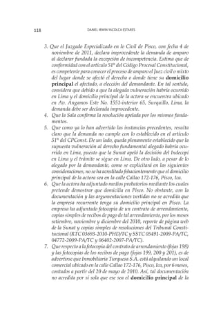 Daniel Irwin Yacolca Estares118
3. Que el Juzgado Especializado en lo Civil de Pisco, con fecha 4 de
noviembre de 2011, declara improcedente la demanda de amparo
al declarar fundada la excepción de incompetencia. Estima que de
conformidad con el artículo 51° del Código Procesal Constitucional,
es competente para conocer el proceso de amparo el Juez civil o mixto
del lugar donde se afectó el derecho o donde tiene su domicilio
principal el afectado, a elección del demandante. En tal sentido,
considera que debido a que la alegada vulneración habría ocurrido
en Lima y el domicilio principal de la actora se encuentra ubicado
en Av. Angamos Este No. 1551-interior 65, Surquillo, Lima, la
demanda debe ser declarada improcedente.
4. 	 Que la Sala confirma la resolución apelada por los mismos funda-
mentos.
5. 	Que como ya lo han advertido las instancias precedentes, resulta
claro que la demanda no cumple con lo establecido en el artículo
51° del CPConst. De un lado, queda plenamente establecido que la
supuesta vulneración al derecho fundamental alegado habría ocu-
rrido en Lima, puesto que la Sunat apeló la decisión del Indecopi
en Lima y el trámite se sigue en Lima. De otro lado, a pesar de lo
alegado por la demandante, como se explicitará en las siguientes
consideraciones, no se ha acreditado fehacientemente que el domicilio
principal de la actora sea en la calle Callao 172-176, Pisco, Ica.
6. 	 Que la actora ha adjuntado medios probatorios mediante los cuales
pretende demostrar que domicilia en Pisco. No obstante, con la
documentación y las argumentaciones vertidas no se acredita que
la empresa recurrente tenga su domicilio principal en Pisco. La
empresa ha adjuntado fotocopia de un contrato de arrendamiento,
copias simples de recibos de pago de tal arrendamiento, por los meses
setiembre, noviembre y diciembre del 2010, reporte de página web
de la Sunat y copias simples de resoluciones del Tribunal Consti-
tucional (RTC 03693-2010-PHD/TC y SSTC 05491-2009-PA/TC,
04772-2009-PA/TC y 06402-2007-PA/TC).
7. 	 Que respecto a la fotocopia del contrato de arrendamiento (fojas 198)
y las fotocopias de los recibos de pago (fojas 199, 200 y 201), es de
advertirse que Inmobiliaria Turquesa S.A. está alquilando un local
comercial ubicado en la calle Callao 172-176, Pisco, Ica, por 6 meses,
contados a partir del 20 de mayo de 2010. Así, tal documentación
no acredita por sí sola que ese sea el domicilio principal de la
 