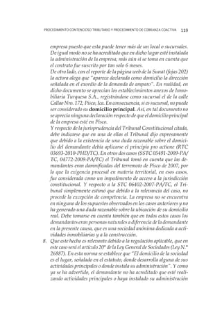 procedimiento contencioso tributario y procedimiento de cobranza coactiva 119
empresa puesto que esta puede tener más de un local o sucursales.
De igual modo no se ha acreditado que en dicho lugar esté instalada
la administración de la empresa, más aún si se toma en cuenta que
el contrato fue suscrito por tan solo 6 meses.
	 De otro lado, con el reporte de la página web de la Sunat (fojas 202)
la actora alega que “aparece declarada como domicilio la dirección
señalada en el exordio de la demanda de amparo”. En realidad, en
dicho documento se aprecian los establecimientos anexos de Inmo-
biliaria Turquesa S.A., registrándose como sucursal el de la calle
Callao Nro. 172, Pisco, Ica. En consecuencia, si es sucursal, no puede
ser considerado su domicilio principal. Así, en tal documento no
se aprecia ninguna declaración respecto de que el domicilio principal
de la empresa esté en Pisco.
	 Y respecto de la jurisprudencia del Tribunal Constitucional citada,
debe indicarse que en una de ellas el Tribunal dijo expresamente
que debido a la existencia de una duda razonable sobre el domici-
lio del demandante debía aplicarse el principio pro actione (RTC
03693-2010-PHD/TC). En otros dos casos (SSTC 05491-2009-PA/
TC, 04772-2009-PA/TC) el Tribunal tomó en cuenta que las de-
mandantes eran damnificadas del terremoto de Pisco de 2007, por
lo que la exigencia procesal en materia territorial, en esos casos,
fue considerada como un impedimento de acceso a la jurisdicción
constitucional. Y respecto a la STC 06402-2007-PA/TC, el Tri-
bunal simplemente estimó que debido a la relevancia del caso, no
procede la excepción de competencia. La empresa no se encuentra
en ninguno de los supuestos observados en los casos anteriores y no
ha generado una duda razonable sobre la ubicación de su domicilio
real. Debe tomarse en cuenta también que en todos estos casos los
demandantes eran personas naturales a diferencia de la demandante
en la presente causa, que es una sociedad anónima dedicada a acti-
vidades inmobiliarias y a la construcción.
8. 	 Que este hecho es relevante debido a la regulación aplicable, que en
este caso será el artículo 20° de la Ley General de Sociedades (Ley N.°
26887). En esta norma se establece que “El domicilio de la sociedad
es el lugar, señalado en el estatuto, donde desarrolla alguna de sus
actividades principales o donde instala su administración”. Y como
ya se ha advertido, el demandante no ha acreditado que esté reali-
zando actividades principales o haya instalado su administración
 