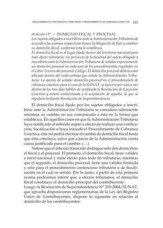 procedimiento contencioso tributario y procedimiento de cobranza coactiva 121
Artículo 11°.— DOMICILIO FISCAL Y PROCESAL
Los sujetos obligados a inscribirse ante la Administración Tributaria de
acuerdo a las normas respectivas tienen la obligación de fijar y cambiar
su domicilio fiscal, conforme ésta lo establezca.
El domicilio fiscal es el lugar fijado dentro del territorio nacional para
todo efecto tributario; sin perjuicio de la facultad del sujeto obligado a
inscribirse ante la Administración Tributaria de señalar expresamente
un domicilio procesal en cada uno de los procedimientos regulados en
el Libro Tercero del presente Código. El domicilio procesal deberá estar
ubicado dentro del radio urbano que señale la Administración Tribu-
taria. La opción de señalar domicilio procesal en el procedimiento de
cobranza coactiva, para el caso de la SUNAT, se ejercerá por única vez
dentro de los tres días hábiles de notificada la Resolución de Ejecución
Coactiva y estará condicionada a la aceptación de aquélla, la que se
regulará mediante Resolución de Superintendencia.
El domicilio fiscal fijado por los sujetos obligados a inscri-
birse ante la Administración Tributaria se considera subsistente
mientras su cambio no sea comunicado a ésta en la forma que
establezca. En aquellos casos en que la Administración Tributaria
haya notificado al referido sujeto a efecto de realizar una verifica-
ción, fiscalización o haya iniciado el Procedimiento de Cobranza
Coactiva, éste no podrá efectuar el cambio de domicilio fiscal hasta
que ésta concluya, salvo que a juicio de la Administración exista
causa justificada para el cambio. (…)
Nótese que el artículo transcrito distingue solo dos domicilios:
el fiscal y el procesal. El primero, el domicilio fiscal, tiene validez
a nivel nacional y surte efecto para todo fin tributario; mientras
que el segundo, el domicilio procesal, tiene una validez limitada
y solo para el procedimiento contencioso tributario o de fiscali-
zación en el cual se señaló. Por lo tanto, a partir de esta primera
norma podríamos inferir que, a efectos tributarios, el domicilio
fiscal constituye el domicilio principal del contribuyente.
Luego, la Resolución de Superintendencia N° 210-2004/SUNAT,
que aprueba disposiciones reglamentarias de la Ley del Registro
Único de Contribuyentes, dispone lo siguiente en relación al
domicilio de los contribuyentes:
 