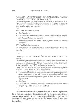 Daniel Irwin Yacolca Estares122
Artículo 17°.— INFORMACIÓN A SER COMUNICADA POR LOS
CONTRIBUYENTES Y/O RESPONSABLES
Los contribuyentes y/o responsables al solicitar la inscripción en el
RUC deberán comunicar obligatoriamente a la SUNAT la siguiente
información, según corresponda:
(…)
17.4. Datos del domicilio Fiscal
a) 	Domicilio fiscal.
b) 	Condición del inmueble declarado como domicilio fiscal (propio,
alquilado, cedido en uso u otros).
c) 	Número de teléfono, en caso el contribuyente cuente con servicio
telefónico.
17.5. Establecimientos Anexos
En caso contara con establecimientos anexos al momento de su ins-
cripción.
(…)
Artículo 19°.— INFORMACIÓN DE ESTABLECIMIENTOS
ANEXOS
Los contribuyentes y/o responsables que desarrollen sus actividades en
más de un establecimiento, deberán comunicar tal hecho al momento
de su inscripción en el RUC, indicando su ubicación.
La información relativa a establecimientos anexos a la que se refiere el
numeral 17.5 del artículo 17°, es la siguiente:
a)	 Tipo de establecimiento (casa matriz, sucursales, agencias, locales
comerciales o de servicios, sedes productivas, depósitos o almacenes,
oficinas administrativas y demás lugares de desarrollo de la actividad
empresarial).
b)	Domicilio.
c)	 Condición del inmueble declarado como establecimiento anexo
(propio, alquilado, cedido en uso u otros).
(…)
De las normas transcritas, se verifica que la norma reglamen-
taria hace referencia al domicilio fiscal y a los establecimientos
anexos, expresiones de las cuales se puede deducir que uno es
distinto del otro, pues de no ser así no habría motivo para dis-
tinguirlos.
 