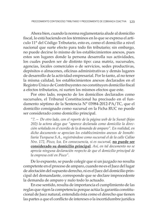 procedimiento contencioso tributario y procedimiento de cobranza coactiva 123
Ahora bien, cuando la norma reglamentaria alude al domicilio
fiscal, lo está haciendo en los términos en lo que se expresa el artí-
culo 11° del Código Tributario, esto es, como el domicilio a nivel
nacional que surte efecto para todo fin tributario; sin embargo,
no puede decirse lo mismo de los establecimientos anexos, pues
estos son lugares donde la persona desarrolla sus actividades,
los cuales pueden ser de distinto tipo: casa matriz, sucursales,
agencias, locales comerciales o de servicios, sedes productivas,
depósitos o almacenes, oficinas administrativas y demás lugares
de desarrollo de la actividad empresarial. Por lo tanto, al no tener
la misma calidad, los establecimientos anexos declarados en el
Registro Único de Contribuyentes no constituyen domicilio fiscal
a efectos tributarios, ni surten los mismos efectos que este.
Por otro lado, respecto de los domicilios declarados como
sucursales, el Tribunal Constitucional ha precisado en el fun-
damento séptimo de la Sentencia N° 03984-2012-PA/TC, que el
domicilio consignado como sucursal en la Ficha RUC no puede
ser considerado como domicilio principal.
“7.— De otro lado, con el reporte de la página web de la Sunat (fojas
202) la actora alega que “aparece declarada como domicilio la direc-
ción señalada en el exordio de la demanda de amparo”. En realidad, en
dicho documento se aprecian los establecimientos anexos de Inmobi-
liaria Turquesa S.A., registrándose como sucursal el de la calle Callao
Nro. 172, Pisco, Ica. En consecuencia, si es sucursal, no puede ser
considerado su domicilio principal. Así, en tal documento no se
aprecia ninguna declaración respecto de que el domicilio principal de
la empresa esté en Pisco”.
De lo expuesto, se puede colegir que si un juzgado no resulta
competente en el proceso de amparo, cuando no es el Juez del lugar
de afectación del supuesto derecho, ni es el Juez del domicilio prin-
cipal del demandante, corresponde que se declare improcedente
la demanda de amparo y nulo todo lo actuado.
En ese sentido, resulta de importancia el cumplimiento de las
reglas que rigen la competencia porque actúa la garantía constitu-
cional de Juez natural, entendida ésta como el derecho que tienen
las partes a que el conflicto de intereses o la incertidumbre jurídica
 