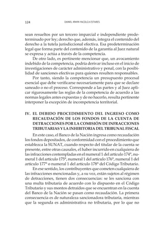 Daniel Irwin Yacolca Estares124
sean resueltos por un tercero imparcial e independiente prede-
terminado por ley; derecho que, además, integra el contenido del
derecho a la tutela jurisdiccional efectiva. Esa predeterminación
legal que forma parte del contenido de la garantía al Juez natural
se expresa y actúa a través de la competencia.
De otro lado, es pertinente mencionar que, un avocamiento
indebido de la competencia, podría derivar incluso en el inicio de
investigaciones de carácter administrativo y penal, con la posibi-
lidad de sanciones efectivas para quienes resulten responsables.
Por tanto, siendo la competencia un presupuesto procesal
esencial que debe verificarse necesariamente para que se declare
saneado o no el proceso. Corresponde a las partes y al Juez apli-
car rigurosamente las reglas de la competencia de acuerdo a las
normas legales antes expuestas y de no hacerlo, resulta pertinente
interponer la excepción de incompetencia territorial.
Iv.	El debido procedimiento del ingreso como
recaudación de los fondos de la cuenta de
detracciones por la comisión de infracciones
tributarias y la inhibitoria del Tribunal Fiscal
En este caso, el Banco de la Nación ingresa como recaudación
los fondos depositados, de conformidad con el procedimiento que
establezca la SUNAT, cuando respecto del titular de la cuenta se
presente, entre otras causales, el haber incurrido en cualquiera de
las infracciones contempladas en el numeral 1 del artículo 174°, nu-
meral 1 del artículo 175°, numeral 1 del artículo 176°, numeral 1 del
artículo 177° o numeral 1 del artículo 178° del Código Tributario.
En ese sentido, los contribuyentes que cometen cualquiera de
las infracciones mencionadas y, a su vez, están sujetos al régimen
de detracciones, tienen dos consecuencias: se les sanciona con
una multa tributaria de acuerdo con lo dispuesto en el Código
Tributario y sus montos detraídos que se encuentran en la cuenta
del Banco de la Nación se pasan como recaudación. La primera
consecuencia es de naturaleza sancionadora tributaria, mientras
que la segunda es administrativa no tributaria, por lo que no
 