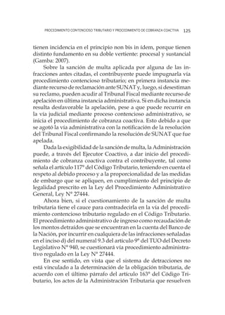 procedimiento contencioso tributario y procedimiento de cobranza coactiva 125
tienen incidencia en el principio non bis in ídem, porque tienen
distinto fundamento en su doble vertiente: procesal y sustancial
(Gamba: 2007).
Sobre la sanción de multa aplicada por alguna de las in-
fracciones antes citadas, el contribuyente puede impugnarla vía
procedimiento contencioso tributario; en primera instancia me-
diante recurso de reclamación ante SUNAT y, luego, si desestiman
su reclamo, pueden acudir al Tribunal Fiscal mediante recurso de
apelación en última instancia administrativa. Si en dicha instancia
resulta desfavorable la apelación, pese a que puede recurrir en
la vía judicial mediante proceso contencioso administrativo, se
inicia el procedimiento de cobranza coactiva. Esto debido a que
se agotó la vía administrativa con la notificación de la resolución
del Tribunal Fiscal confirmando la resolución de SUNAT que fue
apelada.
Dada la exigibilidad de la sanción de multa, la Administración
puede, a través del Ejecutor Coactivo, a dar inicio del procedi-
miento de cobranza coactiva contra el contribuyente, tal como
señala el artículo 117° del Código Tributario, teniendo en cuenta el
respeto al debido proceso y a la proporcionalidad de las medidas
de embargo que se apliquen, en cumplimiento del principio de
legalidad prescrito en la Ley del Procedimiento Administrativo
General, Ley N° 27444.
Ahora bien, si el cuestionamiento de la sanción de multa
tributaria tiene el cauce para contradecirla en la vía del procedi-
miento contencioso tributario regulado en el Código Tributario.
El procedimiento administrativo de ingreso como recaudación de
los montos detraídos que se encuentran en la cuenta del Banco de
la Nación, por incurrir en cualquiera de las infracciones señaladas
en el inciso d) del numeral 9.3 del artículo 9° del TUO del Decreto
Legislativo N° 940, se cuestionará vía procedimiento administra-
tivo regulado en la Ley N° 27444.
En ese sentido, en vista que el sistema de detracciones no
está vinculado a la determinación de la obligación tributaria, de
acuerdo con el último párrafo del artículo 163° del Código Tri-
butario, los actos de la Administración Tributaria que resuelven
 
