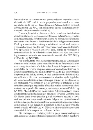 Daniel Irwin Yacolca Estares126
las solicitudes no contenciosas a que se refiere el segundo párrafo
del artículo 162° podrán ser impugnados mediante los recursos
regulados en la Ley del Procedimiento Administrativo General,
aprobada por Ley N° 27444, los mismos que se tramitarán obser-
vando lo dispuesto en la citada Ley.
Por ende, la solicitud de extorno de la transferencia de los fon-
dos depositados en las cuentas del Banco de la Nación, ingresados
como recaudación, constituye un asunto no contencioso que no se
encuentra vinculado a la determinación de la obligación tributaria.
Por lo que los contribuyentes que solicitan el mencionado extorno
y son rechazados, pueden interponer recurso de reconsideración
y/o apelación y revisión, de ser el caso, contra la resolución o
comunicación de la Administración Tributaria que declaró el
ingreso como recaudación, en razón de los artículos 208°, 209° y
210° de la Ley N° 27444.
Por último, tanto en el caso de la impugnación de la resolución
de multa y del ingreso como recaudación de los fondos detraídos,
una vez agotada la vía administrativa, los contribuyentes tienen la
posibilidad de recurrir vía proceso contencioso administrativo a fin
de cuestionar tales actos administrativos, dado que es un proceso
de plena jurisdicción, esto es, el juez contencioso administrativo
no se limita a efectuar un mero control objetivo de la legalidad
de los actos administrativos sino que asume un verdadero rol
de protección y satisfacción de los derechos e intereses de los
contribuyentes que hayan sido afectados por las actuaciones admi-
nistrativas, según lo dispone expresamente el artículo 1° de la Ley
N° 27584 “Ley del Proceso Contencioso Administrativo”, norma
de desarrollo constitucional del artículo 148° de la Constitución.
En dichos casos no se justifica que el accionante recurra a la vía
residual del amparo, cuando a través del proceso contencioso ad-
ministrativo puede cuestionar los actos administrativos que señala
como lesivos a sus derechos, pudiendo incluso, de conformidad
con el artículo 38° de la Ley N° 27584, solicitar medidas cautelares
antes de iniciado un proceso o dentro de éste.
Sin embargo, si el contribuyente vía queja o recurso de apela-
ción dentro de un procedimiento contencioso tributario, cuestionó
 