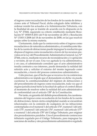 procedimiento contencioso tributario y procedimiento de cobranza coactiva 127
el ingreso como recaudación de los fondos de la cuenta de detrac-
ciones ante el Tribunal Fiscal, dicho colegiado debe inhibirse y
ordenar remitir los actuados a la Administración Tributaria, con
la finalidad de que se tramite de acuerdo con lo dispuesto en la
Ley N° 27444, siguiendo su criterio establecido mediante Reso-
lución N° 18569-8-2011 del 9 de noviembre de 2011 y Resolución
N° 13183-3-2008 del 18 de noviembre de 2008, en las que resolvió
quejas sobre la misma materia.
Ciertamente, dado que la controversia sobre el ingreso como
recaudación es de naturaleza administrativa, el contribuyente titu-
lar de la cuenta de detracciones puede impugnar la resolución que
dispuso el ingreso como recaudación a través de los recursos pre-
vistos en la Ley del Procedimiento Administrativo General, Ley N°
27444, esto es, mediante recurso de reconsideración y/o apelación
y revisión, de ser el caso. Una vez agotada la vía administrativa,
y en caso, el administrado considere que el acto administrativo
resulta contrario a sus intereses, puede demandar la nulidad del
referido acto y solicitar el extorno del monto ingresado como
recaudación, a través del proceso contencioso administrativo.
Cabe precisar, que el hecho que se recurra a la vía contenciosa
administrativa no impide que el demandante en dicha vía pueda
cuestionar la constitucionalidad del régimen de detracciones o
del procedimiento de ingreso como recaudación, toda vez que el
órgano jurisdiccional tiene la facultad de aplicar el control difuso
al momento de resolver sobre la nulidad del acto administrativo
de conformidad con el artículo 138° de la Constitución.
Por tanto, en garantía del debido procedimiento, los cuestiona-
mientos del ingreso como recaudación de los fondos de la cuenta
de detracciones, tienen cierta complejidad cuando se encuentran
relacionados con la comisión de cualquiera de las infracciones
contempladas en el numeral 1 del artículo 174°, numeral 1 del artí-
culo 175°, numeral 1 del artículo 176°, numeral 1 del artículo 177°
o numeral 1 del artículo 178° del Código Tributario, por originar
dos procedimientos paralelos. Uno el procedimiento contencioso
tributario regulado por el Código Tributario, para impugnar las
sanciones de multas y otro procedimiento administrativo regulado
 